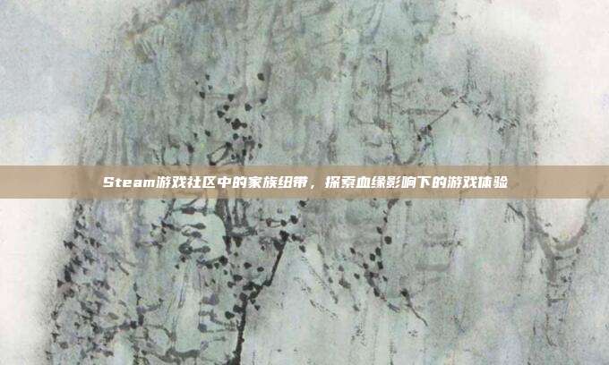 Steam游戏社区中的家族纽带,探索血缘影响下的游戏体验