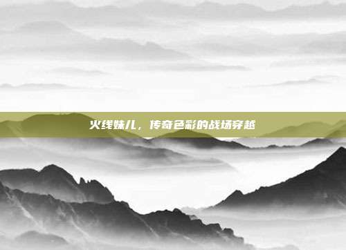火线妹儿,传奇色彩的战场穿越
