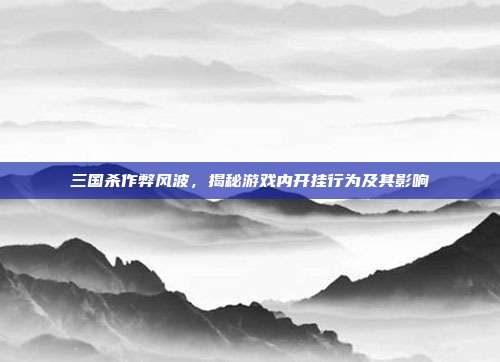 三国杀作弊风波,揭秘游戏内开挂行为及其影响