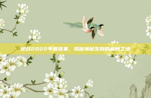 逆战2022年兽图集,揭秘神秘生物的藏身之地
