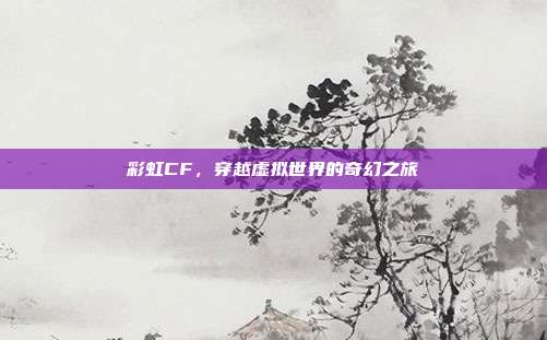 彩虹CF,穿越虚拟世界的奇幻之旅