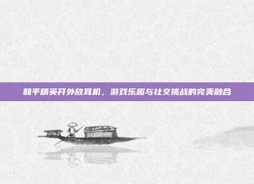和平精英开外放耳机,游戏乐趣与社交挑战的完美融合