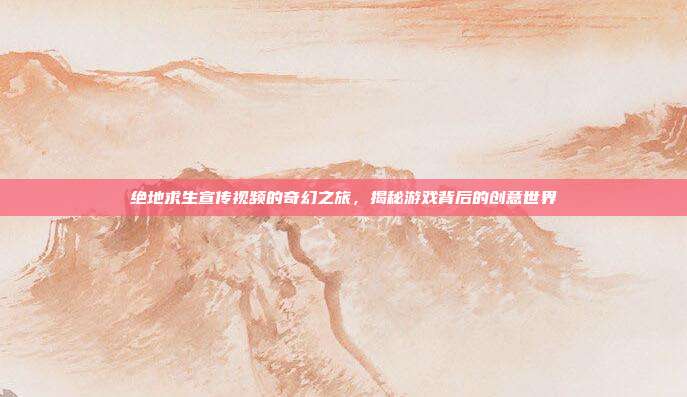 绝地求生宣传视频的奇幻之旅,揭秘游戏背后的创意世界