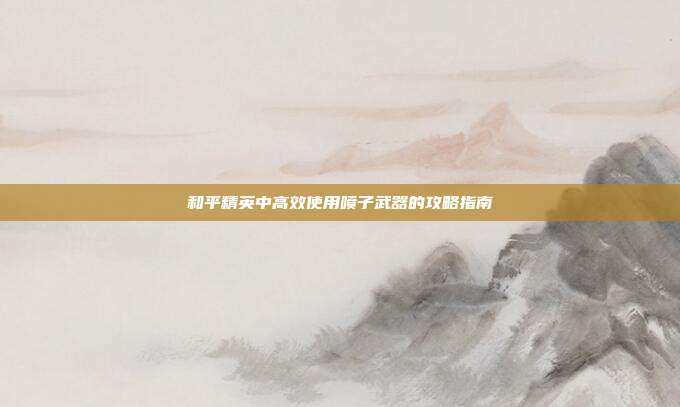 和平精英中高效使用喷子武器的攻略指南