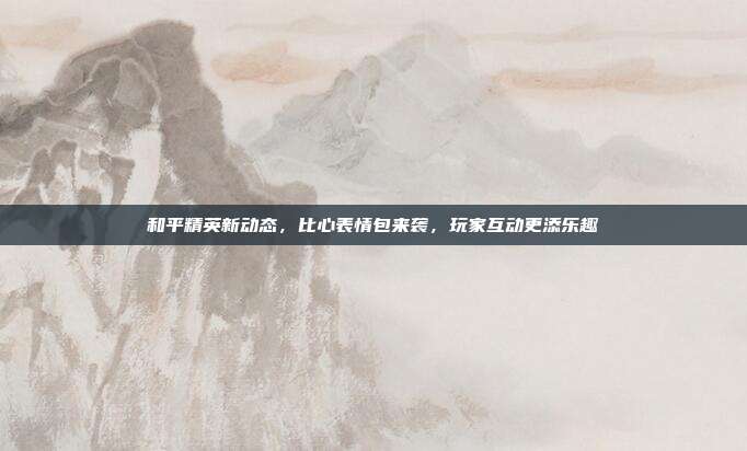 和平精英新动态,比心表情包来袭,玩家互动更添乐趣