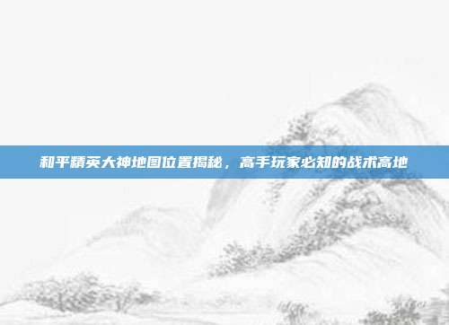 和平精英大神地图位置揭秘,高手玩家必知的战术高地
