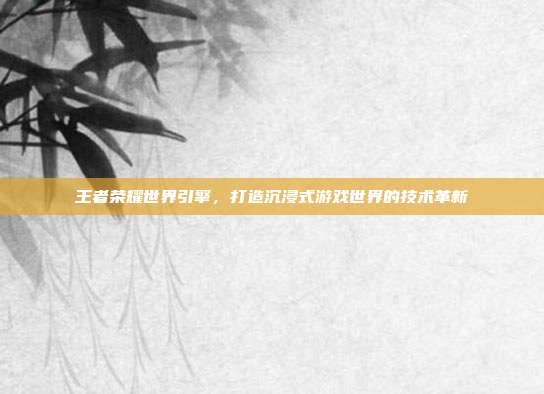 王者荣耀世界引擎,打造沉浸式游戏世界的技术革新
