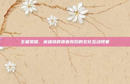 王者荣耀,英雄挑衅语音背后的文化互动现象