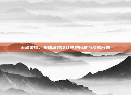 王者荣耀,揭秘游戏设计中的创意与侵权问题