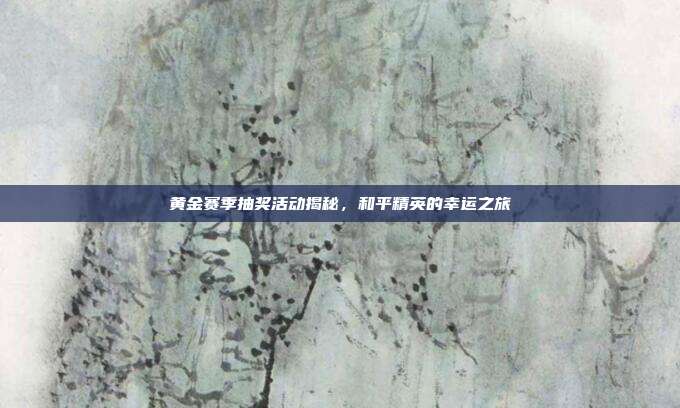 黄金赛季抽奖活动揭秘,和平精英的幸运之旅