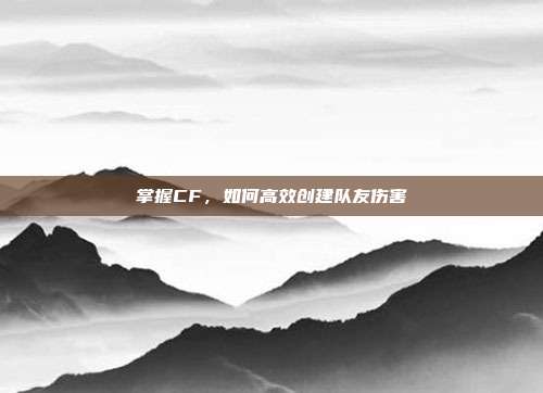 掌握CF,如何高效创建队友伤害