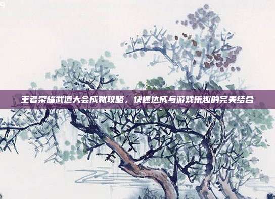 王者荣耀武道大会成就攻略,快速达成与游戏乐趣的完美结合