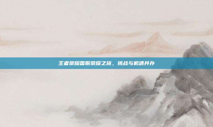 王者荣耀国服荣耀之旅,挑战与机遇并存