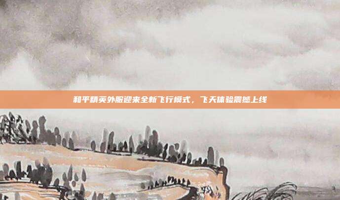 和平精英外服迎来全新飞行模式,飞天体验震撼上线