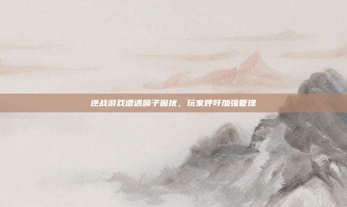 逆战游戏遭遇喷子困扰,玩家呼吁加强管理
