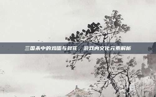 三国杀中的鸡蛋与鲜花,游戏内文化元素解析