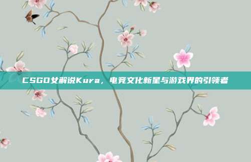 CSGO女解说Kura,电竞文化新星与游戏界的引领者