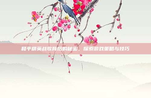 和平精英战歌背后的秘密,探索游戏策略与技巧