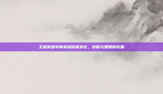 王者荣耀中的英雄伤害对比,技能与策略的较量