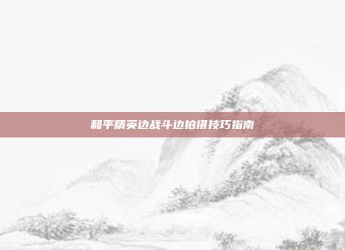 和平精英边战斗边拍摄技巧指南