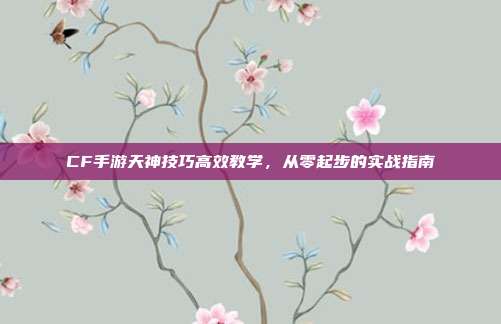 CF手游天神技巧高效教学,从零起步的实战指南