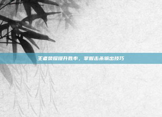 王者荣耀提升胜率,掌握击杀输出技巧