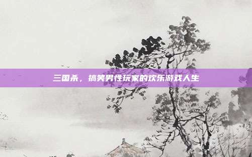 三国杀,搞笑男性玩家的欢乐游戏人生