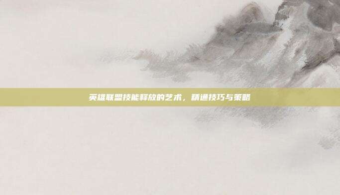 英雄联盟技能释放的艺术,精通技巧与策略