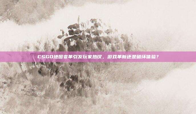 CSGO地图变革引发玩家热议,游戏革新还是破坏体验?