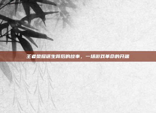 王者荣耀诞生背后的故事,一场游戏革命的开端