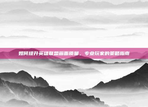 如何提升英雄联盟画面质量,专业玩家的策略指南