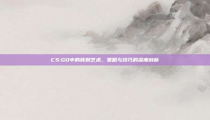 CS:GO中的背刺艺术,策略与技巧的深度剖析