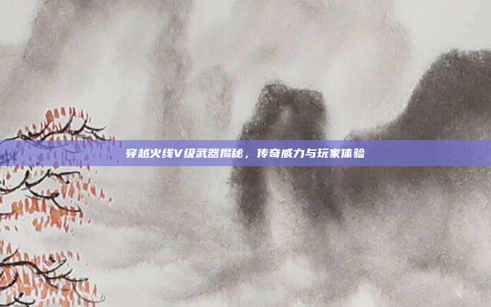 穿越火线V级武器揭秘,传奇威力与玩家体验