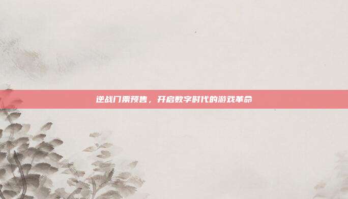 逆战门票预售,开启数字时代的游戏革命