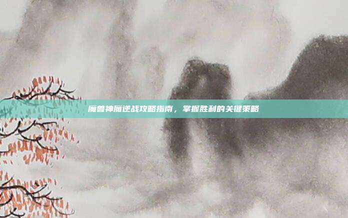 魔兽神魔逆战攻略指南,掌握胜利的关键策略