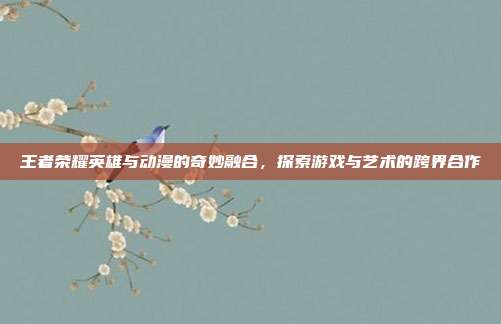王者荣耀英雄与动漫的奇妙融合,探索游戏与艺术的跨界合作