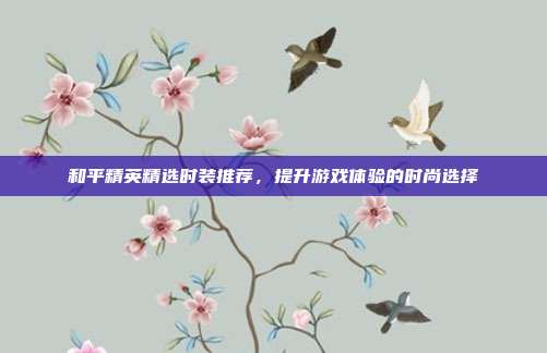 和平精英精选时装推荐,提升游戏体验的时尚选择