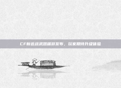 CF新近战武器端游发布,玩家期待升级体验