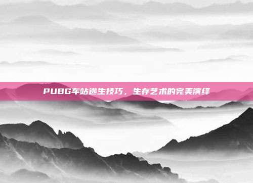 PUBG车站逃生技巧,生存艺术的完美演绎