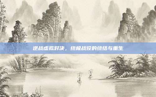 逆战虚拟对决,终极战役的终结与重生