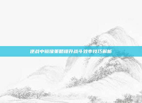 逆战中镜像策略提升战斗效率技巧解析