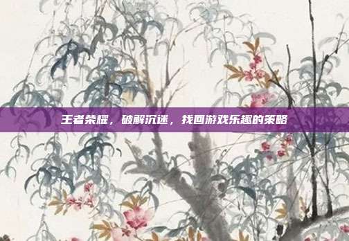 王者荣耀,破解沉迷,找回游戏乐趣的策略