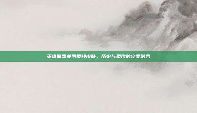 英雄联盟关羽视频皮肤,历史与现代的完美融合