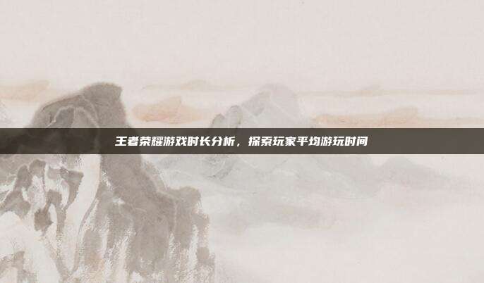王者荣耀游戏时长分析,探索玩家平均游玩时间