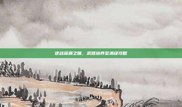 逆战深渊之瞳,武器培养至满级攻略