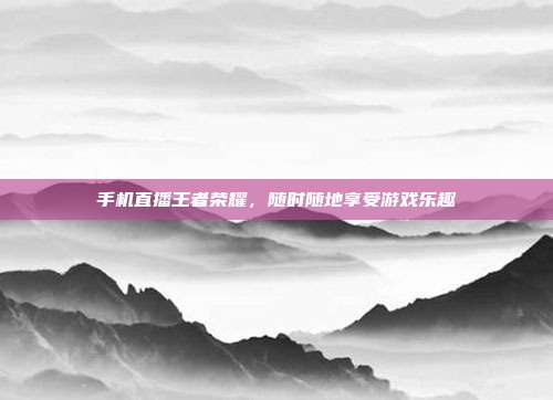 手机直播王者荣耀,随时随地享受游戏乐趣