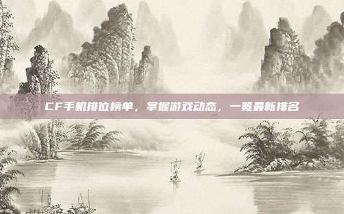 CF手机排位榜单,掌握游戏动态,一览最新排名
