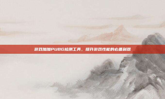 游戏加加PUBG检测工具,提升游戏性能的必备利器