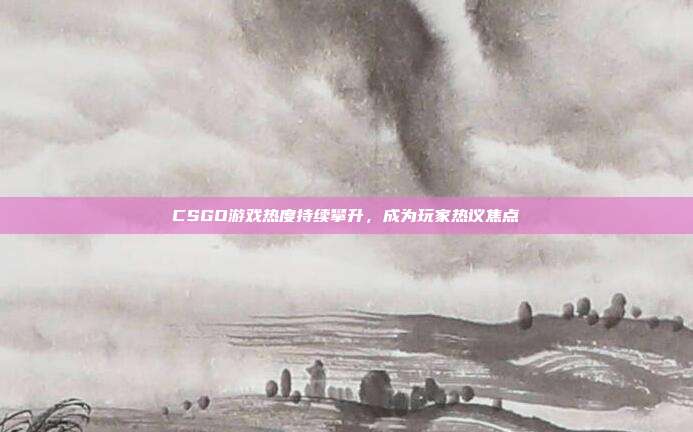 CSGO游戏热度持续攀升,成为玩家热议焦点