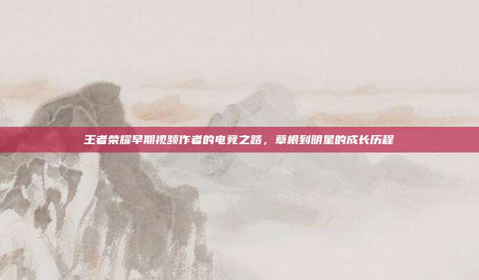 王者荣耀早期视频作者的电竞之路,草根到明星的成长历程